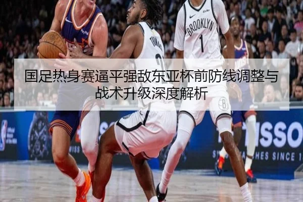 国足热身赛逼平强敌东亚杯前防线调整与战术升级深度解析